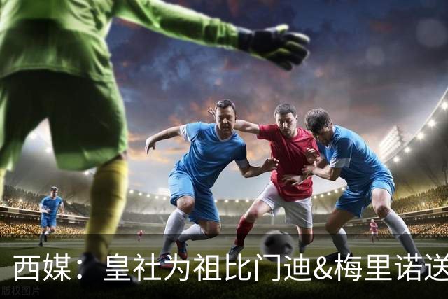 西媒：皇社为祖比门迪&梅里诺送上顶薪续约报价